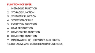 FUNCTIONS OF LIVER
1. METABOLIC FUNCTION
2. STORAGE FUNCTION
3. SYNTHETIC FUNCTION
4. SECRETION OF BILE
5. EXCRETORY FUNCTION
6. HEAT PRODUCTION
7. HEMOPOIETIC FUNCTION
8. HEMOLYTIC FUNCTION
9. INACTIVATION OF HORMONES AND DRUGS
10. DEFENSIVE AND DETOXIFICATION FUNCTIONS
 
