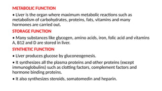 METABOLIC FUNCTION
• Liver is the organ where maximum metabolic reactions such as
metabolism of carbohydrates, proteins, fats, vitamins and many
hormones are carried out.
STORAGE FUNCTION
• Many substances like glycogen, amino acids, iron, folic acid and vitamins
A, B12 and D are stored in liver.
SYNTHETIC FUNCTION
• Liver produces glucose by gluconeogenesis.
• It synthesizes all the plasma proteins and other proteins (except
immunoglobulins) such as clotting factors, complement factors and
hormone binding proteins.
• It also synthesizes steroids, somatomedin and heparin.
 