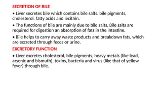 SECRETION OF BILE
• Liver secretes bile which contains bile salts, bile pigments,
cholesterol, fatty acids and lecithin.
• The functions of bile are mainly due to bile salts. Bile salts are
required for digestion an absorption of fats in the intestine.
• Bile helps to carry away waste products and breakdown fats, which
are excreted through feces or urine.
EXCRETORY FUNCTION
• Liver excretes cholesterol, bile pigments, heavy metals (like lead,
arsenic and bismuth), toxins, bacteria and virus (like that of yellow
fever) through bile.
 