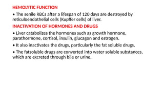 HEMOLYTIC FUNCTION
• The senile RBCs after a lifespan of 120 days are destroyed by
reticuloendothelial cells (Kupffer cells) of liver.
INACTIVATION OF HORMONES AND DRUGS
• Liver catabolizes the hormones such as growth hormone,
parathormone, cortisol, insulin, glucagon and estrogen.
• It also inactivates the drugs, particularly the fat soluble drugs.
• The fatsoluble drugs are converted into water soluble substances,
which are excreted through bile or urine.
 