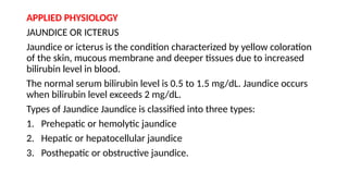 APPLIED PHYSIOLOGY
JAUNDICE OR ICTERUS
Jaundice or icterus is the condition characterized by yellow coloration
of the skin, mucous membrane and deeper tissues due to increased
bilirubin level in blood.
The normal serum bilirubin level is 0.5 to 1.5 mg/dL. Jaundice occurs
when bilirubin level exceeds 2 mg/dL.
Types of Jaundice Jaundice is classified into three types:
1. Prehepatic or hemolytic jaundice
2. Hepatic or hepatocellular jaundice
3. Posthepatic or obstructive jaundice.
 