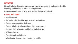 HEPATITIS
Hepatitis is the liver damage caused by many agents. It is characterized by
swelling and inadequate functioning of liver.
In severe conditions, it may lead to liver failure and death.
Causes and Types
• Viral infection
• Bacterial infection like leptospirosis and Q fever.
• Excess consumption of alcohol.
• Excess administration of drugs like paracetamol.
• Poisons like carbon tetrachloride and aflatoxin.
• Wilson disease.
• Circulatory insufficiency.
• Inheritance from mother during parturition.
 