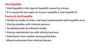Viral Hepatitis
• Viral hepatitis is the type of hepatitis caused by viruses.
• It is caused by two types of viruses, hepatitis A and hepatitis B.
Causes of viral hepatitis
• Mainly by intake of water and food contaminated with hepatitis virus
• Sharing needles with infected persons.
• Accidental prick by infected needle.
• Having unprotected sex with infected persons.
• Inheritance from mother during parturition.
• Blood transfusion from infected donors.
 
