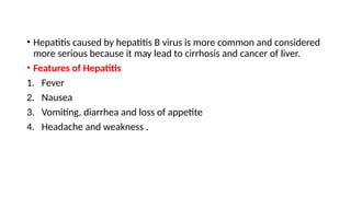 • Hepatitis caused by hepatitis B virus is more common and considered
more serious because it may lead to cirrhosis and cancer of liver.
• Features of Hepatitis
1. Fever
2. Nausea
3. Vomiting, diarrhea and loss of appetite
4. Headache and weakness .
 