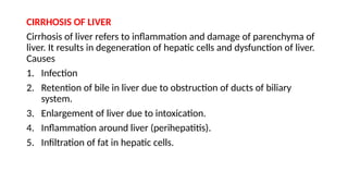 CIRRHOSIS OF LIVER
Cirrhosis of liver refers to inflammation and damage of parenchyma of
liver. It results in degeneration of hepatic cells and dysfunction of liver.
Causes
1. Infection
2. Retention of bile in liver due to obstruction of ducts of biliary
system.
3. Enlargement of liver due to intoxication.
4. Inflammation around liver (perihepatitis).
5. Infiltration of fat in hepatic cells.
 