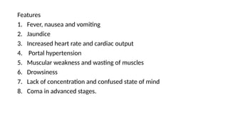 Features
1. Fever, nausea and vomiting
2. Jaundice
3. Increased heart rate and cardiac output
4. Portal hypertension
5. Muscular weakness and wasting of muscles
6. Drowsiness
7. Lack of concentration and confused state of mind
8. Coma in advanced stages.
 