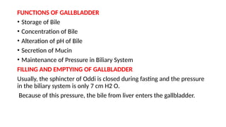 FUNCTIONS OF GALLBLADDER
• Storage of Bile
• Concentration of Bile
• Alteration of pH of Bile
• Secretion of Mucin
• Maintenance of Pressure in Biliary System
FILLING AND EMPTYING OF GALLBLADDER
Usually, the sphincter of Oddi is closed during fasting and the pressure
in the biliary system is only 7 cm H2 O.
Because of this pressure, the bile from liver enters the gallbladder.
 