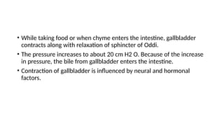 • While taking food or when chyme enters the intestine, gallbladder
contracts along with relaxation of sphincter of Oddi.
• The pressure increases to about 20 cm H2 O. Because of the increase
in pressure, the bile from gallbladder enters the intestine.
• Contraction of gallbladder is influenced by neural and hormonal
factors.
 
