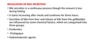 REGULATION OF BILE SECRETION
• Bile secretion is a continuous process though the amount is less
during fasting.
• It starts increasing after meals and continues for three hours.
• Secretion of bile from liver and release of bile from the gallbladder
are influenced by some chemical factors, which are categorized into
three groups:
• Choleretics
• Cholagogue
• Hydrocholeretic agents.
 