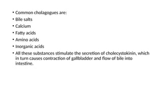 • Common cholagogues are:
• Bile salts
• Calcium
• Fatty acids
• Amino acids
• Inorganic acids
• All these substances stimulate the secretion of cholecystokinin, which
in turn causes contraction of gallbladder and flow of bile into
intestine.
 