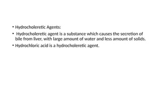 • Hydrocholeretic Agents:
• Hydrocholeretic agent is a substance which causes the secretion of
bile from liver, with large amount of water and less amount of solids.
• Hydrochloric acid is a hydrocholeretic agent.
 
