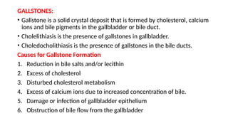 GALLSTONES:
• Gallstone is a solid crystal deposit that is formed by cholesterol, calcium
ions and bile pigments in the gallbladder or bile duct.
• Cholelithiasis is the presence of gallstones in gallbladder.
• Choledocholithiasis is the presence of gallstones in the bile ducts.
Causes for Gallstone Formation
1. Reduction in bile salts and/or lecithin
2. Excess of cholesterol
3. Disturbed cholesterol metabolism
4. Excess of calcium ions due to increased concentration of bile.
5. Damage or infection of gallbladder epithelium
6. Obstruction of bile flow from the gallbladder
 