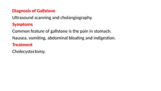 Diagnosis of Gallstone
Ultrasound scanning and cholangiography.
Symptoms
Common feature of gallstone is the pain in stomach.
Nausea, vomiting, abdominal bloating and indigestion.
Treatment
Cholecystectomy.
 