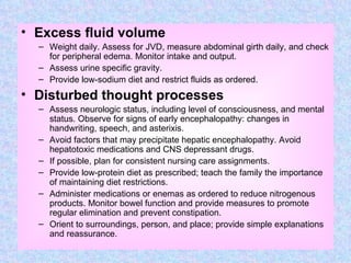 Excess fluid volume Weight daily. Assess for JVD, measure abdominal girth daily, and check for peripheral edema. Monitor intake and output. Assess urine specific gravity. Provide low-sodium diet and restrict fluids as ordered. Disturbed thought processes Assess neurologic status, including level of consciousness, and mental status. Observe for signs of early encephalopathy: changes in handwriting, speech, and asterixis. Avoid factors that may precipitate hepatic encephalopathy. Avoid hepatotoxic medications and CNS depressant drugs. If possible, plan for consistent nursing care assignments. Provide low-protein diet as prescribed; teach the family the importance of maintaining diet restrictions. Administer medications or enemas as ordered to reduce nitrogenous products. Monitor bowel function and provide measures to promote regular elimination and prevent constipation. Orient to surroundings, person, and place; provide simple explanations and reassurance. 