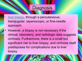 Diagnosis liver biopsy , through a percutaneous, transjugular, laparoscopic, or fine-needle approach.  However, a biopsy is not necessary if the clinical, laboratory, and radiologic data suggests cirrhosis. Furthermore, there is a small but significant risk to liver biopsy, and cirrhosis itself predisposes for complications due to liver biopsy. 