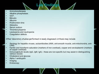 Lab findings Aminotransferases  Alkaline phosphatase . GGT . Bilirubin  Albumin  Prothrombin time  Globulins  Serum sodium  Thrombocytopenia  Leukopenia and neutropenia  Coagulation defects  Other laboratory studies performed in newly diagnosed cirrhosis may include Serology for hepatitis viruses, autoantibodies (ANA, anti-smooth muscle, anti-mitochondria, anti-LKM) Ferritin and transferrin saturation (markers of iron overload), copper and ceruloplasmin (markers of copper overload) Immunoglobulin levels (IgG, IgM, IgA) - these are non-specific but may assist in distinguishing various causes Cholesterol and glucose Alpha 1-antitrypsin Imaging Endoscopy 