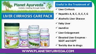 Useful in the Treatment of
 Liver Cirrhosis

LIVER CIRRHOSIS CARE PACK

 Hepatitis A, B, C, D, E, F, G
 Alcoholic Liver Disease
 Fatty Liver
 Jaundice
 Liver Enlargement
 Elevated Liver Enzymes SGOT and SGPT
 Toxicity due to drugs

WWW.PLANETAYURVEDA.COM

 