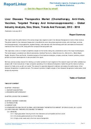 Find Industry reports, Company profiles
ReportLinker                                                                                                    and Market Statistics
                                              >> Get this Report Now by email!



Liver Diseases Therapeutics Market (Chemotherapy, Anti-Virals,
Vaccines, Targeted Therapy And Immunosuppressants) - Global
Industry Analysis, Size, Share, Trends And Forecast, 2012 - 2018
Published on January 2013

                                                                                                                                                       Report Summary

This report covers the performance of the various drugs class segment used in liver disease therapeutics in terms of their revenue.
The global market for liver diseases therapeutics is classified into seven drug class segments namely, anti-viral drugs, vaccines,
immunosuppressants, immunoglobulins, targeted therapy, corticosteroids and chemotherapy with their estimated and forecasted
market size from 2012 to 2018, along with their compound annual growth rate.


This report also covers an in-depth competitive analysis for the market, taking into consideration some of the major market players.
The market players considered are: Abbott Laboratories, Astellas Pharma Inc, Gilead Science Inc., Merck & Co., Bristol-Myers
Squibb, Novartis, Pfizer and Roche. A detailed analysis of their business strategies, company overview, financial overview, product
portfolio and recent developments is also provided in the report.


We have used secondary research for deriving our market numbers for each segment of the research report and further validated our
analysis with C-level executives of major companies operating in liver diseases therapeutics market through the means of primary
research to finally come up with our results. This research is specially designed to estimate and analyze the performance of liver
diseases therapeutics in a global scenario. This research provides in-depth analysis of liver diseases therapeutics market sales, trend
analysis by segments.




                                                                                                                                                        Table of Content

TABLE OF CONTENT


CHAPTER 1 PREFACE
1.1 REPORT DESCRIPTION
1.2 RESEARCH METHODOLOGY


CHAPTER 2 EXECUTIVE SUMMARY


CHAPTER 3 MARKET OVERVIEW
3.1 INTRODUCTION
3.2 MARKET SIZE
3.3 COMPARATIVE ANALYSIS OF GLOBAL LIVER DISEASES THERAPEUTICS MARKET, BY DRUG CLASS, 2011 & 2018
3.4 LIVER DISEASES THERAPEUTICS MARKET DYNAMICS
     3.4.1 DRIVERS
             3.4.1.1 Aging population inducing chronic liver diseases such as hepatitis and liver cancer
             3.4.1.2 Increasing global prevalence of liver diseases
             3.4.1.3 High unmet needs exist in the liver cancer therapeutics


Liver Diseases Therapeutics Market (Chemotherapy, Anti-Virals, Vaccines, Targeted Therapy And Immunosuppressants) - Global Industry Analysis, Size, Share, Trends And   Page 1/9
 Forecast, 2012 - 2018 (From Slideshare)
 