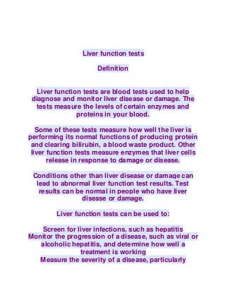 Liver function tests
Definition
Liver function tests are blood tests used to help
diagnose and monitor liver disease or damage. The
tests measure the levels of certain enzymes and
proteins in your blood.
Some of these tests measure how well the liver is
performing its normal functions of producing protein
and clearing bilirubin, a blood waste product. Other
liver function tests measure enzymes that liver cells
release in response to damage or disease.
Conditions other than liver disease or damage can
lead to abnormal liver function test results. Test
results can be normal in people who have liver
disease or damage.
Liver function tests can be used to:
Screen for liver infections, such as hepatitis
Monitor the progression of a disease, such as viral or
alcoholic hepatitis, and determine how well a
treatment is working
Measure the severity of a disease, particularly
 