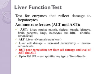 Liver FunctionTest
Test for enzymes that reflect damage to
hepatocytes
Aminnotransferases (ALT and AST):
 AST: Liver, cardiac muscle, skeletal muscle, kidneys,
brain, pancreas, lungs, leucocytes, and RBC - (Normal
serum level)
 ALT: Liver - (Normal serum level)
 Liver cell damage – increased permeability – increase
serum levels
 BUT poor correlation b/w liver cell damage and level of
AST and ALT
 Up to 300 U/L – non specific/ any type of liver disorder
 