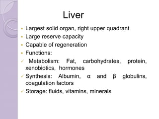  Largest solid organ, right upper quadrant
 Large reserve capacity
 Capable of regeneration
 Functions:
 Metabolism: Fat, carbohydrates, protein,
xenobiotics, hormones
 Synthesis: Albumin, α and β globulins,
coagulation factors
 Storage: fluids, vitamins, minerals
Liver
 