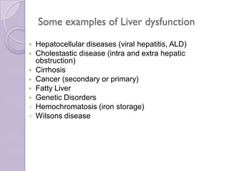 Some examples of Liver dysfunction
 Hepatocellular diseases (viral hepatitis, ALD)
 Cholestastic disease (intra and extra hepatic
obstruction)
 Cirrhosis
 Cancer (secondary or primary)
 Fatty Liver
 Genetic Disorders
 Hemochromatosis (iron storage)
 Wilsons disease
 