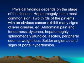 Physical findings depends on the stage of the disease .Hepatomegaly is the most common sign. Two thirds of the patients with an obvious cancer exhibit many signs of liver disease, eg. Abdominal pain and tenderness, dyspnea, hepatomeghly, splenomegaly jaundice, ascites, peripheral edema, weight loss. Spider angiomas and signs of portal hypertension.  