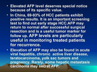 Elevated AFP level deserves special notice because of its specific value.  In China, 69-93% of HCC patients exhibit positive results. It is an important screening test to find out early stage HCC.AFP may return to normal after successful surgical resection and is a useful tumor marker for follow up.  AFP levels are particularly useful in monitoring treated patients for recurrence.  Elevation of AFP may also be found in acute viral hepatitis, chronic  active liver disease, teratocarcinoma, yolk sac tumors and pregnancy. Rarely, some hepatic metastasis carcinoma may secret AFP.  