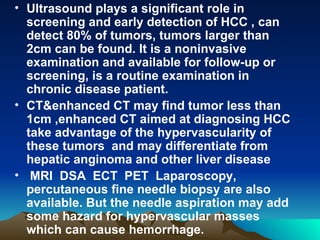 Ultrasound plays a significant role in screening and early detection of HCC , can detect 80% of tumors, tumors larger than 2cm can be found. It is a noninvasive examination and available for follow-up or screening, is a routine examination in chronic disease patient. CT&enhanced CT may find tumor less than 1cm ,enhanced CT aimed at diagnosing HCC take advantage of the hypervascularity of these tumors  and may differentiate from hepatic anginoma and other liver disease MRI  DSA  ECT  PET  Laparoscopy, percutaneous fine needle biopsy are also available. But the needle aspiration may add some hazard for hypervascular masses which can cause hemorrhage. 