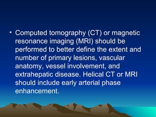 Computed tomography (CT) or magnetic resonance imaging (MRI) should be performed to better define the extent and number of primary lesions, vascular anatomy, vessel involvement, and extrahepatic disease. Helical CT or MRI should include early arterial phase enhancement. 