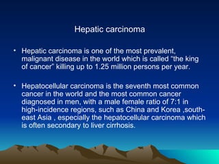 Hepatic carcinoma Hepatic carcinoma is one of the most prevalent, malignant disease in the world which is called “the king of cancer” killing up to 1.25 million persons per year.  Hepatocellular carcinoma is the seventh most common cancer in the world and the most common cancer diagnosed in men, with a male female ratio of 7:1 in high-incidence regions, such as China and Korea ,south-east Asia , especially the hepatocellular carcinoma which is often secondary to liver cirrhosis. 