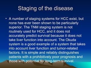 Staging of the disease A number of staging systems for HCC exist, but none has ever been shown to be particularly superior. The TNM staging system is not routinely used for HCC, and it does not accurately predict survival because it does not take liver function into account. The Okuda system is a good example of a system that takes into account liver function and tumor-related factors. It is simple and reliably distinguishes patients with a prohibitively poor prognosis and those with potential for long-term survival.  