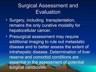 Surgical Assessment and Evaluation Surgery, including  transplantation, remains the only curative modality for hepatocellular cancer. Presurgical assessment may require additional imaging to rule out metastatic disease and to better assess the extent of intrahepatic disease. Determination of liver reserve and comorbid conditions are essential in the assessment of potential surgical candidates. 