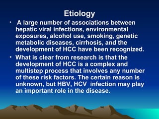 Etiology A large number of associations between hepatic viral infections, environmental  exposures, alcohol use, smoking, genetic metabolic diseases, cirrhosis, and the development of HCC have been recognized.  What is clear from research is that the development of HCC is a complex and multistep process that involves any number of these risk factors. The certain reason is unknown, but HBV, HCV  infection may play an important role in the disease.  