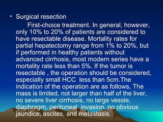 Surgical resection First-choice treatment. In general, however, only 10% to 20% of patients are considered to have resectable disease. Mortality rates for partial hepatectomy range from 1% to 20%, but if performed in healthy patients without advanced cirrhosis, most modern series have a mortality rate less than 5%. If the tumor is resectable , the operation should be considered, especially small HCC  less than 5cm.The indication of the operation are as follows, The mass is limited, not larger than half of the liver, no severe liver cirrhosis, no large vessle, diaphragm, peritoneal  invasion, no obvious jaundice, ascites, and metastasis. 