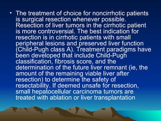 The treatment of choice for noncirrhotic patients is surgical resection whenever possible. Resection of liver tumors in the cirrhotic patient is more controversial. The best indication for resection is in cirrhotic patients with small peripheral lesions and preserved liver function (Child-Pugh class A). Treatment paradigms have been developed that include Child-Pugh classification, fibrosis score, and the determination of the future liver remnant (ie, the amount of the remaining viable liver after resection) to determine the safety of resectability. If deemed unsafe for resection, small hepatocellular carcinoma tumors are treated with ablation or liver transplantation 