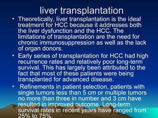 Theoretically, liver transplantation is the ideal treatment for HCC because it addresses both the liver dysfunction and the HCC. The limitations of transplantation are the need for chronic immunosuppression as well as the lack of organ donors.  Early series of transplantation for HCC had high recurrence rates and relatively poor long-term survival. This has largely been attributed to the fact that most of these patients were being transplanted for advanced disease. Refinements in patient selection, patients with single tumors less than 5 cm or multiple tumors no more than three in number and 3 cm have resulted in improved outcome. Long-term survival rates in recent years have ranged from 25% to 75%.  liver transplantation 