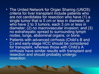 The United Network for Organ Sharing (UNOS) criteria for liver transplant include patients who are not candidates for resection who have (1) a single tumor that is 5 cm or less in diameter, or who have 2 to 3 tumors, each 3 cm or less in diameter; (2) no macrovascular invasion; and (3) no extrahepatic spread to surrounding lymph nodes, lungs, abdominal organs, or bone. Patients with advanced cirrhosis (Child’s B and C) and early-stage HCC should be considered for transplant, whereas those with Child’s A cirrhosis have similar results with transplant and resection and should probably undergo resection .  
