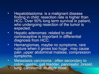Hepatoblastoma: is a malignant disease finding in child; resection rate is higher than HCC. Over 50% long term survival in patient, who undergoing resection of the tumor is expected. Hepatic adenomas: related to oral contraceptive is important in differential diagnosis from HCC. Hemangiomas, maybe no symptoms, rare rupture when it grows too huge , may cause pain ,upper abdominal malaise, compression symptoms. Metastasis carcinoma : often secondary to colon, gastric, gall bladder, pancreatic ,breast, lung  carcinoma, multiple node. 