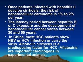 Once patients infected with hepatitis  C  develop cirrhosis, the risk of hepatocellular carcinoma is 1% to 2% per year. The latency period between hepatitis B or C exposure and the development of hepatocellular cancer varies between 30 and 50 years. In China, most HCC patients show HBV or HCV infection or carry the virus. Alcoholic cirrhosis is a predisposing factor for HCC. Aflatoxins are important carcinogens in experimental animals. 