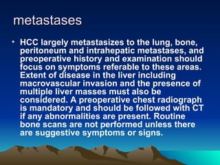 metastases HCC largely metastasizes to the lung, bone, peritoneum and intrahepatic metastases, and preoperative history and examination should focus on symptoms referable to these areas. Extent of disease in the liver including macrovascular invasion and the presence of multiple liver masses must also be considered. A preoperative chest radiograph is mandatory and should be followed with CT if any abnormalities are present. Routine bone scans are not performed unless there are suggestive symptoms or signs.  