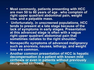 Most commonly, patients presenting with HCC are men 50 to 60 years of age . who complain of right upper quadrant abdominal pain, weight loss, and a palpable mass. Unfortunately, in unscreened populations, HCC tends to present at a late stage because of the lack of symptoms in early stages. Presentation at this advanced stage is often with a vague right upper quadrant abdominal pain that sometimes radiates to the right shoulder.  Nonspecific symptoms of advanced malignancy such as anorexia, nausea, lethargy, and weight loss are common.  Another common presentation of HCC is hepatic decompensation in a patient with known mild cirrhosis or even in patients without previously recognized cirrhosis.  