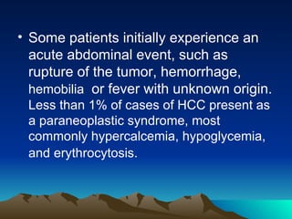 Some patients initially experience an acute abdominal event, such as rupture of the tumor, hemorrhage,  hemobilia  or fever with unknown origin.  Less than 1% of cases of HCC present as a paraneoplastic syndrome, most commonly hypercalcemia, hypoglycemia, and erythrocytosis.  