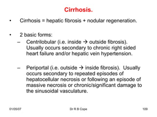 Cirrhosis.
•      Cirrhosis = hepatic fibrosis + nodular regeneration.

•     2 basic forms:
     – Centrilobular (i.e. inside  outside fibrosis).
         Usually occurs secondary to chronic right sided
         heart failure and/or hepatic vein hypertension.

     –     Periportal (i.e. outside  inside fibrosis). Usually
           occurs secondary to repeated episodes of
           hepatocellular necrosis or following an episode of
           massive necrosis or chronic/significant damage to
           the sinusoidal vasculature.


01/05/07                      Dr R B Cope                         109
 