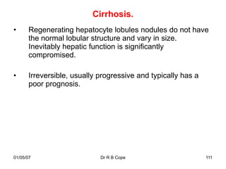 Cirrhosis.
•      Regenerating hepatocyte lobules nodules do not have
       the normal lobular structure and vary in size.
       Inevitably hepatic function is significantly
       compromised.

•      Irreversible, usually progressive and typically has a
       poor prognosis.




01/05/07                     Dr R B Cope                       111
 