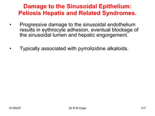 Damage to the Sinusoidal Epithelium:
      Peliosis Hepatis and Related Syndromes.
•      Progressive damage to the sinusoidal endothelium
       results in eythrocyte adhesion, eventual blockage of
       the sinusoidal lumen and hepatic engorgement.

•      Typically associated with pyrrolizidine alkaloids.




01/05/07                     Dr R B Cope                      117
 