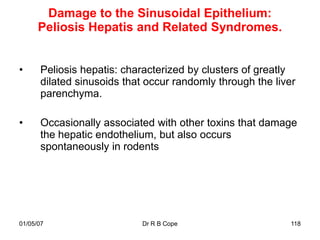 Damage to the Sinusoidal Epithelium:
      Peliosis Hepatis and Related Syndromes.


•      Peliosis hepatis: characterized by clusters of greatly
       dilated sinusoids that occur randomly through the liver
       parenchyma.

•      Occasionally associated with other toxins that damage
       the hepatic endothelium, but also occurs
       spontaneously in rodents




01/05/07                    Dr R B Cope                      118
 