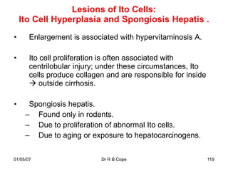 Lesions of Ito Cells:
    Ito Cell Hyperplasia and Spongiosis Hepatis .
•      Enlargement is associated with hypervitaminosis A.

•      Ito cell proliferation is often associated with
       centrilobular injury; under these circumstances, Ito
       cells produce collagen and are responsible for inside
        outside cirrhosis.

•     Spongiosis hepatis.
     – Found only in rodents.
     – Due to proliferation of abnormal Ito cells.
     – Due to aging or exposure to hepatocarcinogens.


01/05/07                    Dr R B Cope                        119
 