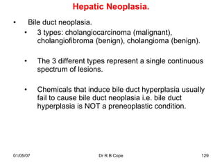 Hepatic Neoplasia.
•     Bile duct neoplasia.
     • 3 types: cholangiocarcinoma (malignant),
         cholangiofibroma (benign), cholangioma (benign).

     •     The 3 different types represent a single continuous
           spectrum of lesions.

     •     Chemicals that induce bile duct hyperplasia usually
           fail to cause bile duct neoplasia i.e. bile duct
           hyperplasia is NOT a preneoplastic condition.




01/05/07                     Dr R B Cope                     129
 