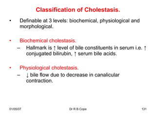 Classification of Cholestasis.
•     Definable at 3 levels: biochemical, physiological and
      morphological.

•     Biochemical cholestasis.
     – Hallmark is ↑ level of bile constituents in serum i.e. ↑
         conjugated bilirubin, ↑ serum bile acids.

•     Physiological cholestasis.
     – ↓ bile flow due to decrease in canalicular
        contraction.




01/05/07                    Dr R B Cope                       131
 